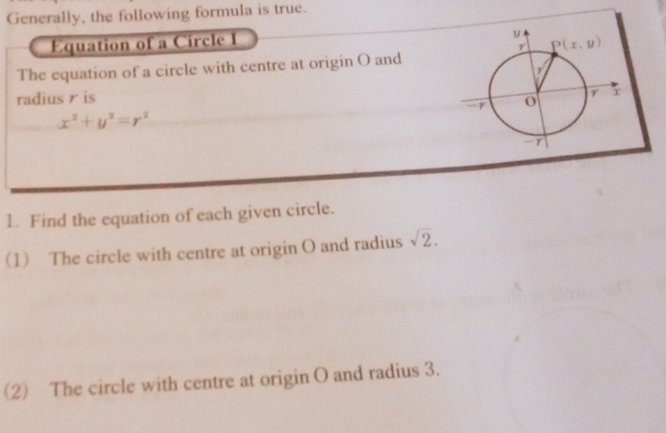 Generally, the following formula is true.
Equation of a Circle I
The equation of a circle with centre at origin O and
radius r is
x^2+y^2=r^2
1. Find the equation of each given circle.
(1) The circle with centre at origin O and radius sqrt(2).
(2) The circle with centre at origin O and radius 3.