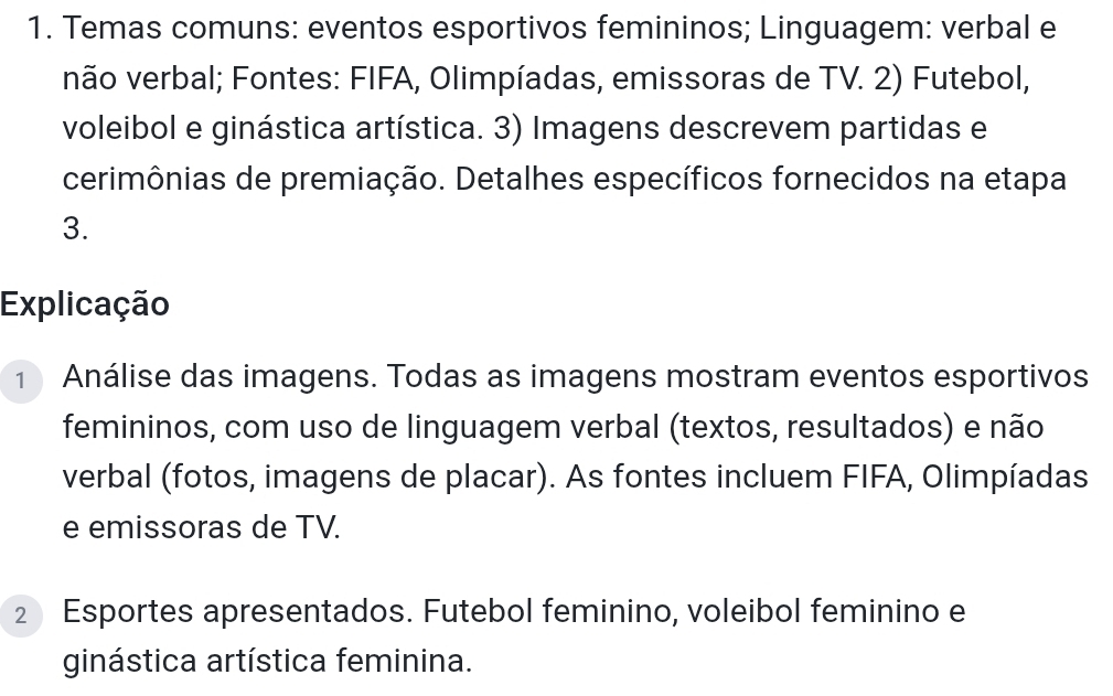 Temas comuns: eventos esportivos femininos; Linguagem: verbal e 
não verbal; Fontes: FIFA, Olimpíadas, emissoras de TV. 2) Futebol, 
voleibol e ginástica artística. 3) Imagens descrevem partidas e 
cerimônias de premiação. Detalhes específicos fornecidos na etapa 
3. 
Explicação 
1 Análise das imagens. Todas as imagens mostram eventos esportivos 
femininos, com uso de linguagem verbal (textos, resultados) e não 
verbal (fotos, imagens de placar). As fontes incluem FIFA, Olimpíadas 
e emissoras de TV. 
2 Esportes apresentados. Futebol feminino, voleibol feminino e 
ginástica artística feminina.