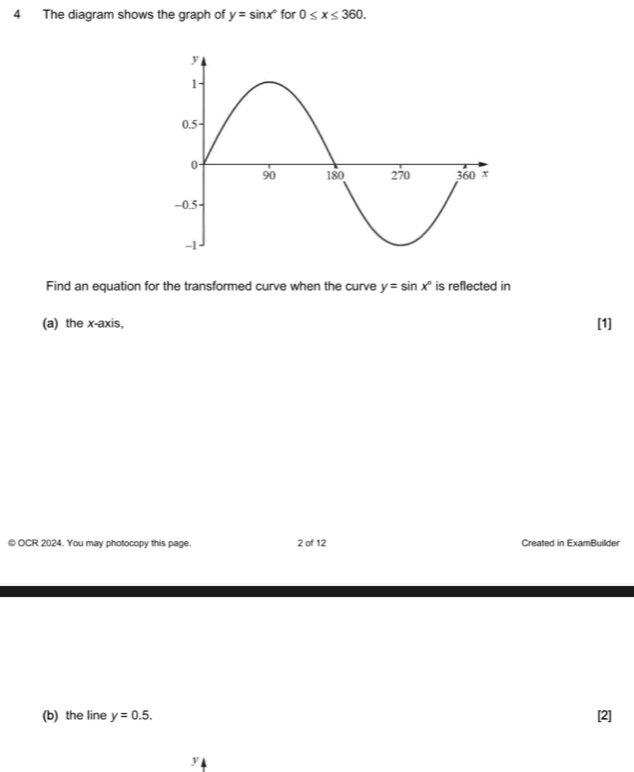 The diagram shows the graph of y=sin x° for 0≤ x≤ 360. 
Find an equation for the transformed curve when the curve y=sin x° is reflected in 
(a) the x-axis, [1] 
© OCR 2024. You may photocopy this page. 2 of 12 Created in ExamBuillder 
(b) the line y=0.5. [2]
y