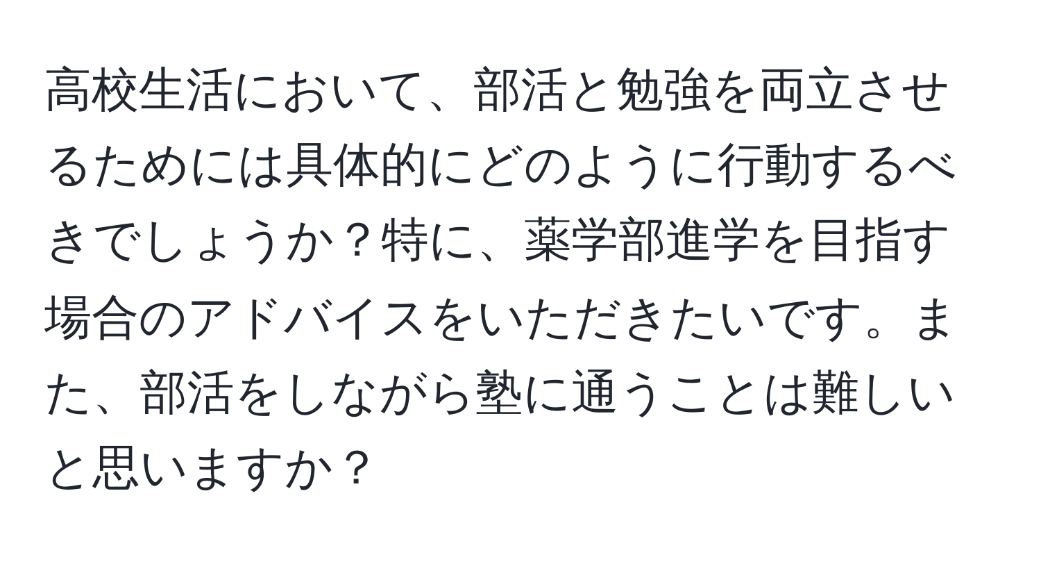 高校生活において、部活と勉強を両立させるためには具体的にどのように行動するべきでしょうか？特に、薬学部進学を目指す場合のアドバイスをいただきたいです。また、部活をしながら塾に通うことは難しいと思いますか？