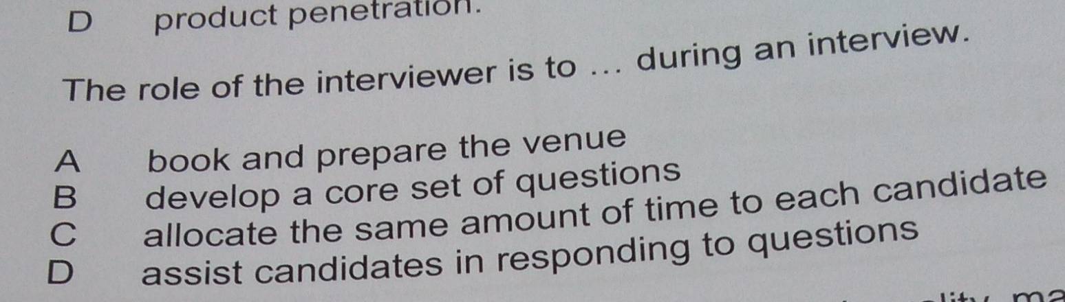 D product penetration.
The role of the interviewer is to ... during an interview.
A book and prepare the venue
B develop a core set of questions
C allocate the same amount of time to each candidate
D assist candidates in responding to questions