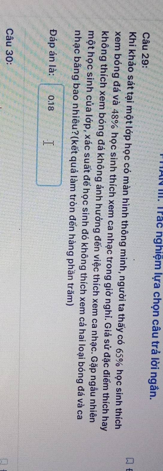 HAN III. Trác nghiệm lựa chọn câu trả lời ngắn. 
Câu 29: 
Khi khảo sát tại một lớp học có màn hình thông minh, người ta thấy có 65% học sinh thích 
xem bóng đá và 48% học sinh thích xem ca nhạc trong giờ nghi. Giả sử đặc điểm thích hay 
không thích xem bóng đá không ảnh hưởng đến việc thích xem ca nhạc. Gặp ngẫu nhiên 
một học sinh của lớp, xác suất để học sinh đó không thích xem cả hai loại bóng đá và ca 
nhạc bằng bao nhiêu?(kết quả làm tròn đến hàng phần trăm) 
Đáp án là: 0.18
Câu 30: