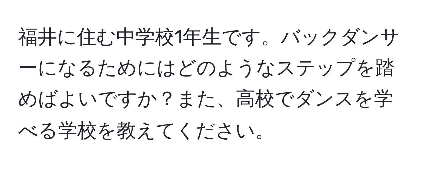 福井に住む中学校1年生です。バックダンサーになるためにはどのようなステップを踏めばよいですか？また、高校でダンスを学べる学校を教えてください。