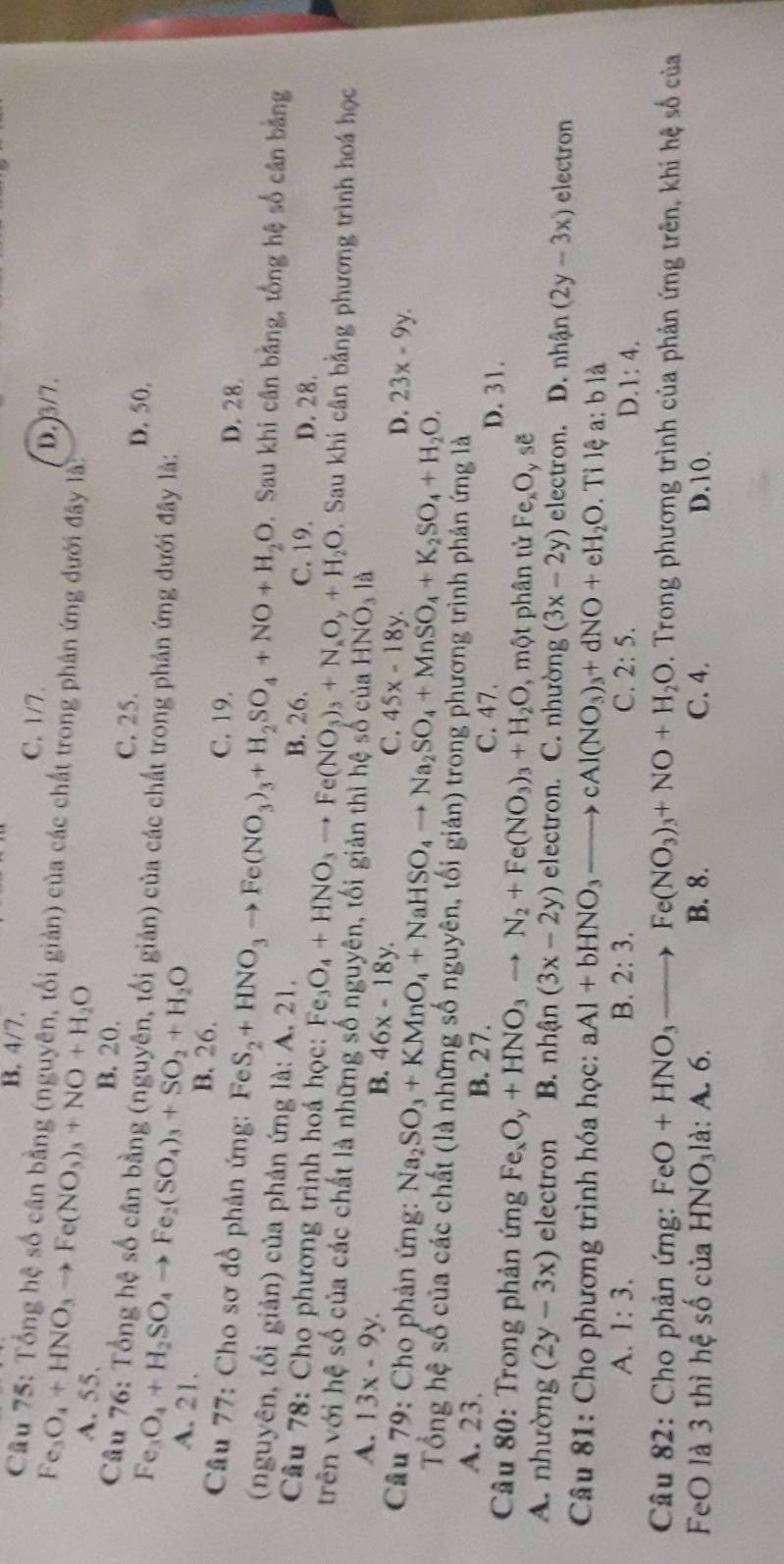 B. 4/7. C. 1/7.
Câu 75: Tổng hệ số cân bằng (nguyên, tối giản) của các chất trong phản ứng dưới đây là
D.3/7.
Fe_3O_4+HNO_3to Fe(NO_3)_3+NO+H_2O A. 55.
B. 20. C. 25.
Câu 76: Tổng hệ số cân bằng (nguyên, tối giản) của các chất trong phản ứng dưới đây là:
Fe_3O_4+H_2SO_4to Fe_2(SO_4)_3+SO_2+H_2O
D. 50,
A. 21. B. 26. C. 19. D. 28.
Câu 77: Cho sơ đồ phản ứng: Fe FeS_2+HNO_3to Fe(NO_3)_3+H_2SO_4+NO+H_2O. Sau khi cân bằng, tổng hệ số cân bằng
(nguyên, tối giản) của phản ứng là: A. 21. B. 26.
D. 28.
Câu 78: Cho phương trình hoá học: Fe_3O_4+HNO_3to Fe(NO_3)_3+N_xO_y+H_2O C. 19.  Sau khi cân bằng phương trình hoá học
trên với hệ số của các chất là những số nguyên, tối giản thì hệ số của HNO_3la
A. 13x-9y.
B. 46x-18y.
C. 45x-18y.
D. 23x-9y.
Câu 79: Cho phản ứng: Na_2SO_3+KMnO_4+NaHSO_4to Na_2SO_4+MnSO_4+K_2SO_4+H_2O.
Tổng hệ số của các chất (là những số nguyên, tối giản) trong phương trình phản ứng là
A. 23. B. 27. C. 47. D. 31.
Câu 80: Trong phản ứng Fe_xO_y+HNO_3to N_2+Fe(NO_3)_3+H_2O , một phân tử Fe_xO_yse
A. nhường (2y-3x) electron B. nhận (3x-2y) electron. C. nhường (3x-2y) electron. D. nhận (2y-3x) electron
Câu 81: Cho phương trình hóa học: aAl+bHNO_3to cAl(NO_3)_3+dNO+eH_2O. Tỉ lệ a: b là
A. 1:3. B. 2:3. C. 2:5. D..1:4.
Câu 82: Cho phản ứng: FeO+HNO_3to Fe(NO_3)_3+NO+H_2O D. Trong phương trình của phản ứng trên, khi hệ số của
FeO là 3 thì hệ số của HNO_3 l à: A. 6. B. 8. C. 4. D.10.