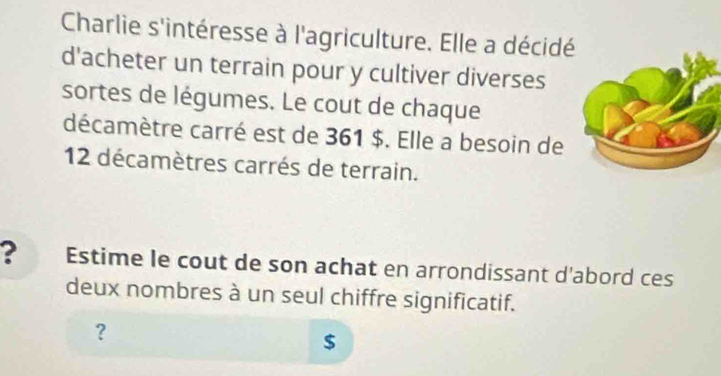 Charlie s'intéresse à l'agriculture. Elle a décidé 
d'acheter un terrain pour y cultiver diverses 
sortes de légumes. Le cout de chaque 
décamètre carré est de 361 $. Elle a besoin de
12 décamètres carrés de terrain. 
? Estime le cout de son achat en arrondissant d'abord ces 
deux nombres à un seul chiffre significatif. 
? 
$