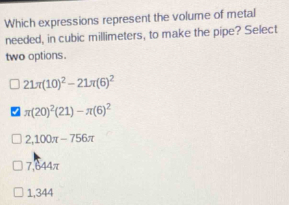 Which expressions represent the volume of metal
needed, in cubic millimeters, to make the pipe? Select
two options.
21π (10)^2-21π (6)^2
π (20)^2(21)-π (6)^2
2,100π -756π
7,644π
1,344