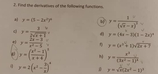 Find the derivatives of the following functions. 
a) y=(5-2x^2)^6 " "(π-x)" 
b) 
c) ' 2x
d) y=(4x-3)(1-2x)^4
e) y= (2x-3)/x^2-5 
f) y=(x^3+1)sqrt(2x+7)
g) y=( (x^2-1)/x+4 )^5 h) y=frac x^3y(3x^2-1)^4
i) y=2(x^2- 3/x )^4
j) y=sqrt(x)(2x^2-1)^3