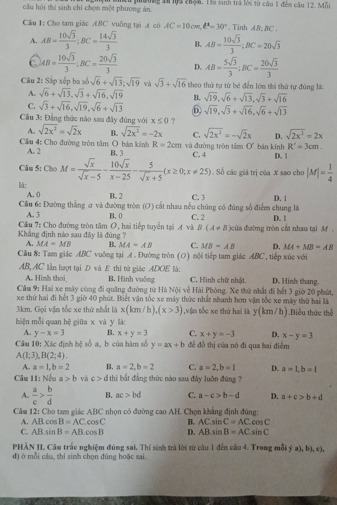 cừ phường an lựa chọn. Thi sinh trả lời từ câu 1 đên câu 12. Mỗi
câu hỏi thí sinh chỉ chọn một phương án.
Câu 1: Cho tam giác ABC vuông tại A có AC=10cm,e°=30°. Tính AB; BC .
A. AB= 10sqrt(3)/3 ;BC= 14sqrt(3)/3 
B. AB= 10sqrt(3)/3 ;BC=20sqrt(3)
C AB= 10sqrt(3)/3 ;BC= 20sqrt(3)/3 
D. AB= 5sqrt(3)/3 ;BC= 20sqrt(3)/3 
Câu 2: Sắp xếp ba số sqrt(6)+sqrt(13);sqrt(19) và sqrt(3)+sqrt(16) theo thứ tự từ bé đến lớn thì thứ tự đúng là:
A. sqrt(6)+sqrt(13),sqrt(3)+sqrt(16),sqrt(19)
B. sqrt(19),sqrt(6)+sqrt(13),sqrt(3)+sqrt(16)
C. sqrt(3)+sqrt(16),sqrt(19),sqrt(6)+sqrt(13)
D sqrt(19),sqrt(3)+sqrt(16),sqrt(6)+sqrt(13)
Câu 3: Đẳng thức nào sau đây đúng với x≤ 0 ?
A. sqrt(2x^2)=sqrt(2)x B. sqrt(2x^2)=-2x C. sqrt(2x^2)=-sqrt(2)x D. sqrt(2x^2)=2x
Câu 4: Cho đường tròn tâm O bán kính R=2cm và đường tròn tâm O' bán kính R'=3cm.
A. 2 B. 3 C. 4
D. 1
Câu 5: Cho M= sqrt(x)/sqrt(x)-5 - 10sqrt(x)/x-25 - 5/sqrt(x)+5 (x≥ 0;x!= 25). Số các giá trị của x sao cho |M|= 1/4 
là:
A. 0 B. 2 C. 3 D. 1
Câu 6: Đường thẳng a và đường tròn (O) cắt nhau nếu chúng có đúng số điểm chung là
A. 3 B. 0 C. 2
D. 1
Câu 7: Cho đường tròn tâm O, hai tiếp tuyến tại A và B(A!= B) của đường tròn cắt nhau tại M .
Khẳng định nào sau đây là đúng ?
A. MA=MB B. MA=AB C. MB=AB D. MA+MB=AB
Câu 8: Tam giác ABC vuông tại A . Đường tròn (O) nội tiếp tam giác ABC, tiếp xúc với
AB,AC lần lượt tại D và E thì tứ giác ADOE là:
A. Hình thoi B. Hình vuông C. Hình chữ nhật. D. Hình thang.
Câu 9: Hai xe máy cùng đi quãng đường từ Hà Nội về Hải Phòng. Xe thứ nhất đi hết 3 giờ 20 phút,
xe thứ hai đi hết 3 giờ 40 phút. Biết vận tốc xe máy thức nhất nhanh hơn vận tốc xe máy thứ hai là
3km. Gọi vận tốc xe thứ nhất là x(km/h),(x>3) ,vận tốc xe thứ hai là y(km/h).Biểu thức thể
hiện mỗi quan hệ giữa x và y là:
A. y-x=3 B. x+y=3 C. x+y=-3 D. x-y=3
Câu 10: Xác định hệ số a, b của hàm số y=ax+b đề đồ thị của nó đi qua hai điểm
A(1;3),B(2;4).
A. a=1,b=2 B. a=2,b=2 C. a=2,b=1 D. a=1,b=1
Câu 11: Nếu a>b và c>d thì bất đẳng thức nào sau đây luôn đúng ?
A.  a/c > b/d 
B. ac>bd C. a-c>b-d D. a+c>b+d
Câu 12: Cho tam giác ABC nhọn có đường cao AH. Chọn khẳng định đúng:
A. AB.cos B=AC.cos C B. AC.sin C=AC.cos C
C. AB.sin B=AB.cos B D. AB.sin B=AC.sin C
PHÀN II. Câu trắc nghiệm đúng sai. Thí sinh trà lời từ câu 1 đến câu 4. Trong mỗi ý a), b), c),
d) ở mỗi câu, thí sinh chọn đúng hoặc sai.