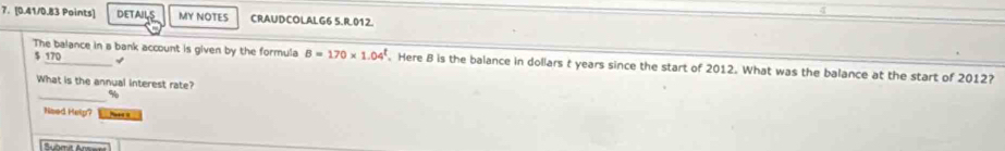 DETAILS MY NOTES CRAUDCOLALG6 5.R.012
$ 170 √ 
The balance in a bank account is given by the formula B=170* 1.04^t. Here B is the balance in dollars t years since the start of 2012. What was the balance at the start of 2012? 
What is the annual interest rate? 
_ %
Need Help?