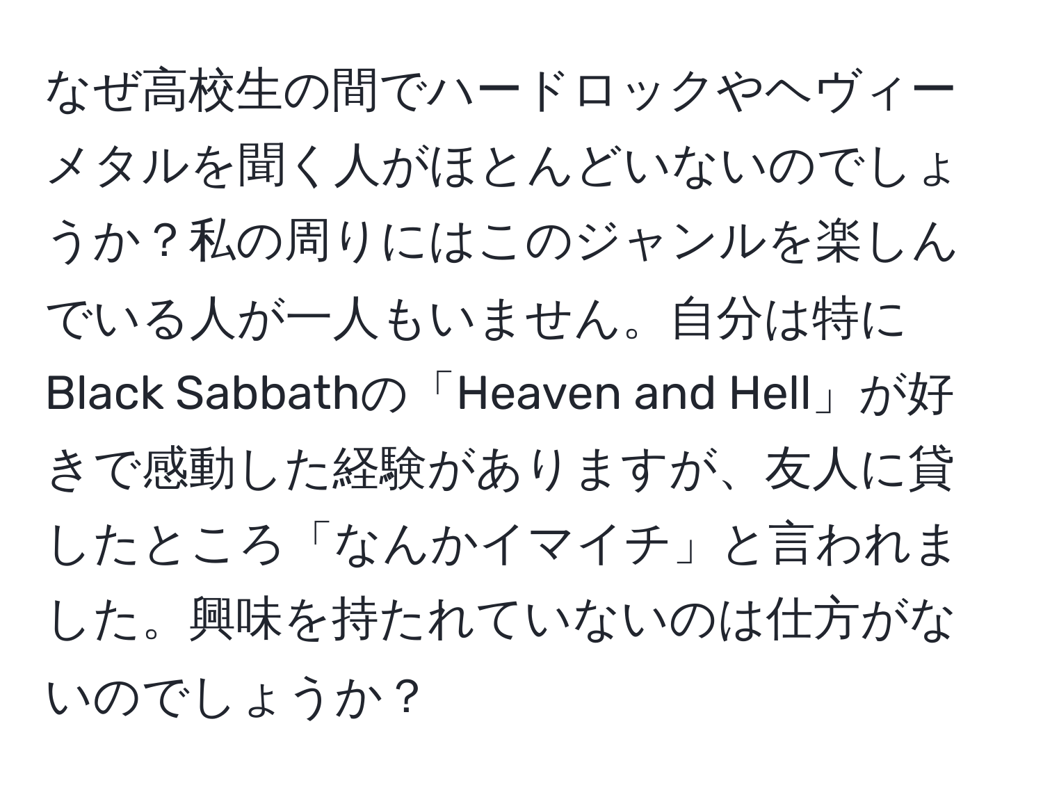 なぜ高校生の間でハードロックやヘヴィーメタルを聞く人がほとんどいないのでしょうか？私の周りにはこのジャンルを楽しんでいる人が一人もいません。自分は特にBlack Sabbathの「Heaven and Hell」が好きで感動した経験がありますが、友人に貸したところ「なんかイマイチ」と言われました。興味を持たれていないのは仕方がないのでしょうか？