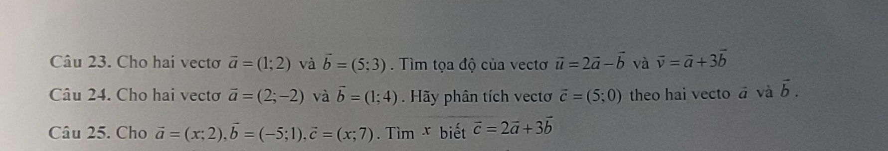 Cho hai vectơ vector a=(1;2) và vector b=(5;3). Tìm tọa độ của vectơ vector u=2vector a-vector b và vector v=vector a+3vector b
Câu 24. Cho hai vectơ vector a=(2;-2) và vector b=(1;4) Hãy phân tích vectơ vector c=(5;0) theo hai vecto vector a và vector b. 
Câu 25. Cho vector a=(x;2), vector b=(-5;1), vector c=(x;7). Tìm x biết vector c=2vector a+3vector b