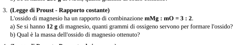 (Legge di Proust - Rapporto costante) 
L'ossido di magnesio ha un rapporto di combinazione mMg : mO=3:2. 
a) Se si hanno 12 g di magnesio, quanti grammi di ossigeno servono per formare l'ossido? 
b) Qual è la massa dell'ossido di magnesio ottenuto?