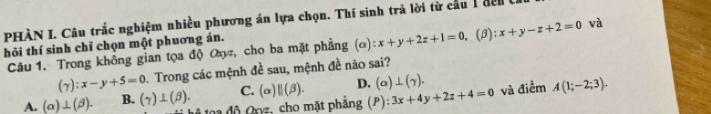 PHÀN I. Câu trắc nghiệm nhiều phương án lựa chọn. Thí sinh trả lời từ cầu 1 đen 
hỏi thí sinh chỉ chọn một phuơng án.
Câu 1. Trong không gian tọa độ Oxy, cho ba mặt phẳng (α) ):x+y+2z+1=0 , (B): x+y-z+2=0 và
(gamma ):x-y+5=0. Trong các mệnh de^(frac 1)e sau, mệnh đề nào sai?
C. (alpha )parallel (beta ). D. (alpha )⊥ (gamma ).
A. (alpha )⊥ (beta ). B. (gamma )⊥ (beta ). đ xyz, cho mặt phẳng (P):3x+4y+2z+4=0 và điểm A(1;-2;3).