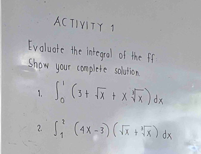 ACTIVITY 1 
Evaluate the integral of the ff 
show your complete solution. 
1. ∈t _0^(1(3+sqrt(x)+xsqrt [3]x))dx
2. ∈t _1^(2(4x-3)(sqrt(x)+sqrt [3]x))dx