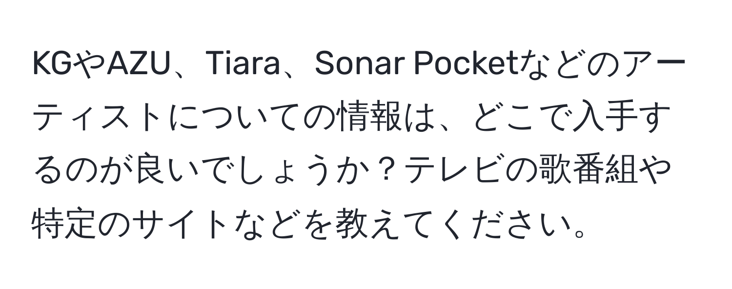 KGやAZU、Tiara、Sonar Pocketなどのアーティストについての情報は、どこで入手するのが良いでしょうか？テレビの歌番組や特定のサイトなどを教えてください。