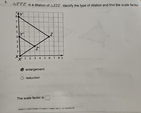 △ X'Y'Z' is a dilation of △ XYZ. Identify the type of dilation and find the scale factor.
enlargement
reduction
The scale factor is □ .
Gradie B: Fl. 2023=Chapter 2>Chapter 2: Chapter Test (1-11)^2 Quetion #9