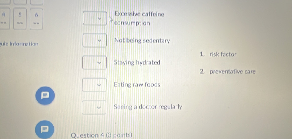 4 5 Excessive caffeine
-- -- ' - consumption
uiz Information
Not being sedentary
1. risk factor
Staying hydrated
2. preventative care
Eating raw foods
Seeing a doctor regularly
Question 4 (3 points)