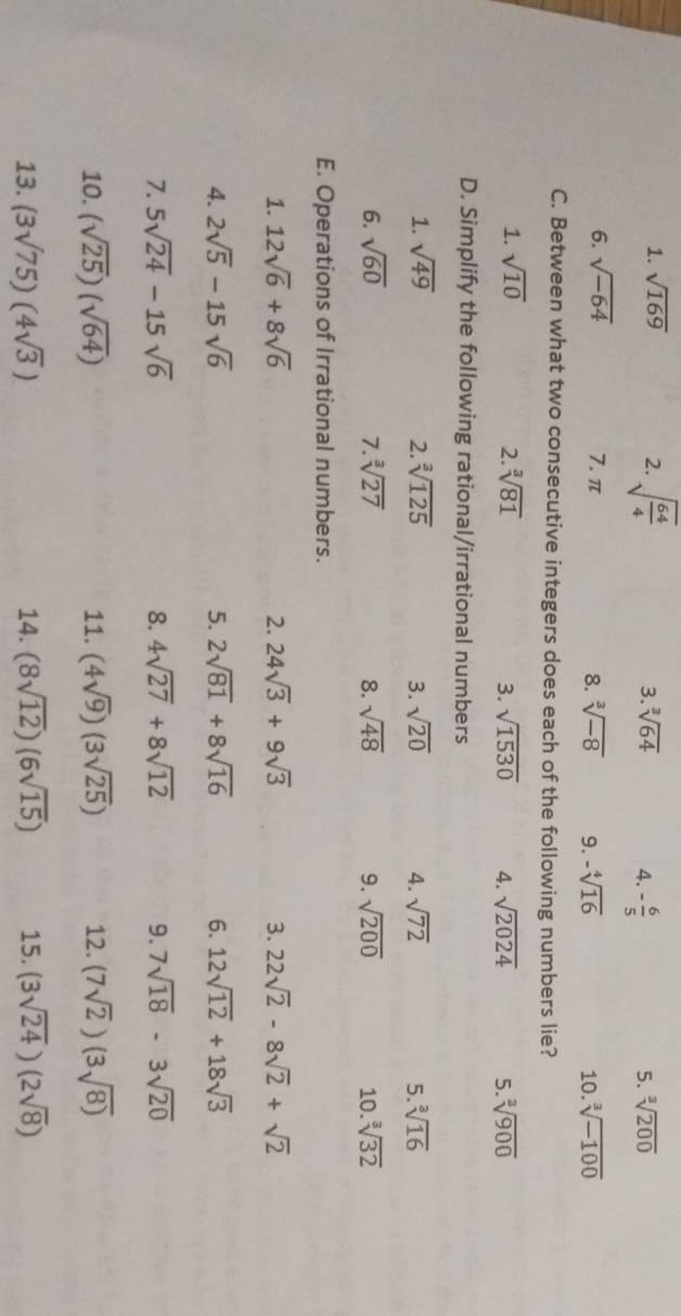 sqrt(169) 2. sqrt(frac 64)4 3. sqrt[3](64) 4. - 6/5  5. sqrt[3](200)
6. sqrt(-64) 7. π 8. sqrt[3](-8) 9. -sqrt[4](16) 10. sqrt[3](-100)
C. Between what two consecutive integers does each of the following numbers lie?
1. sqrt(10) 2. sqrt[3](81) 3. sqrt(1530) 4. sqrt(2024) 5. sqrt[3](900)
D. Simplify the following rational/irrational numbers
1. sqrt(49) 2. sqrt[3](125) 3. sqrt(20) 4. sqrt(72) 5. sqrt[3](16)
6. sqrt(60) 7. sqrt[3](27) 8. sqrt(48) 9. sqrt(200) 10. sqrt[3](32)
E. Operations of Irrational numbers.
1. 12sqrt(6)+8sqrt(6) 2. 24sqrt(3)+9sqrt(3) 3. 22sqrt(2)-8sqrt(2)+sqrt(2)
4. 2sqrt(5)-15sqrt(6) 5. 2sqrt(81)+8sqrt(16) 6. 12sqrt(12)+18sqrt(3)
7. 5sqrt(24)-15sqrt(6) 8. 4sqrt(27)+8sqrt(12) 9. 7sqrt(18)-3sqrt(20)
10. (sqrt(25))(sqrt(64)) 11. (4sqrt(9))(3sqrt(25)) 12. (7sqrt(2))(3sqrt(8))
13. (3sqrt(75))(4sqrt(3)) 14. (8sqrt(12))(6sqrt(15)) 15. (3sqrt(24))(2sqrt(8))