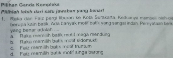 Pilihan Ganda Kompleks
Pilihlah lebih dari satu jawaban yang benar!
1. Raka dan Faiz pergi liburan ke Kota Surakarta. Keduanya membeli oleh-ole
berupa kain batik. Ada banyak motif batik yang sangat indah. Pernyataan berik
yang benar adalah ....
a. Raka memilih batik motif mega mendung
b. Raka memilih batik motif sidomukti
c. Faiz memilih batik motif truntum
d. Faiz memilih batik motif singa barong