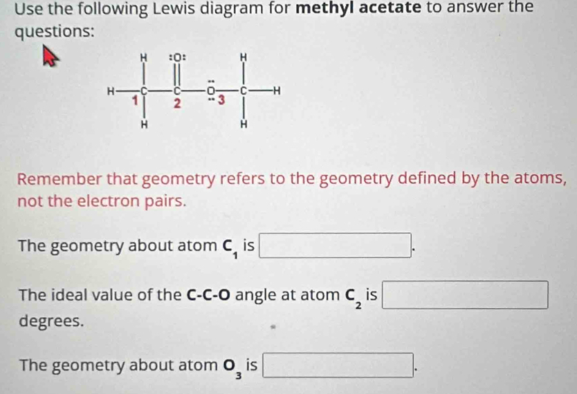 Use the following Lewis diagram for methyl acetate to answer the
questions:
Remember that geometry refers to the geometry defined by the atoms,
not the electron pairs.
The geometry about atom C_1 is □. 
The ideal value of the C-C-O angle at atom C_2 is □
degrees.
The geometry about atom O_3 is □.