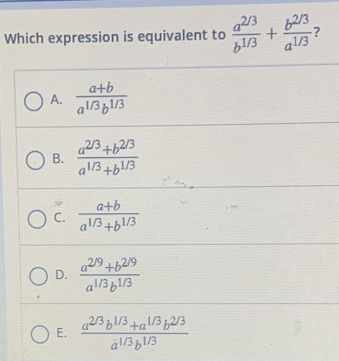 Which expression is equivalent to  (a^(2/3))/b^(1/3) + (b^(2/3))/a^(1/3)  7
A.  (a+b)/a^(1/3)b^(1/3) 
B.  (a^(2/3)+b^(2/3))/a^(1/3)+b^(1/3) 
C.  (a+b)/a^(1/3)+b^(1/3) 
D.  (a^(2/9)+b^(2/9))/a^(1/3)b^(1/3) 
E.  (a^(2/3)b^(1/3)+a^(1/3)b^(2/3))/a^(1/3)b^(1/3) 