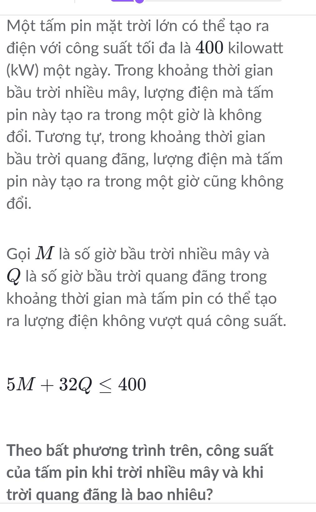 Một tấm pin mặt trời lớn có thể tạo ra 
điện với công suất tối đa là 400 kilowatt 
(kW) một ngày. Trong khoảng thời gian 
bầu trời nhiều mây, lượng điện mà tấm 
pin này tạo ra trong một giờ là không 
đổi. Tương tự, trong khoảng thời gian 
bầu trời quang đãng, lượng điện mà tấm 
pin này tạo ra trong một giờ cũng không 
đổi. 
Gọi M là số giờ bầu trời nhiều mây và 
Q là số giờ bầu trời quang đãng trong 
khoảng thời gian mà tấm pin có thể tạo 
ra lượng điện không vượt quá công suất.
5M+32Q≤ 400
Theo bất phương trình trên, công suất 
của tấm pin khi trời nhiều mây và khi 
trời quang đãng là bao nhiêu?