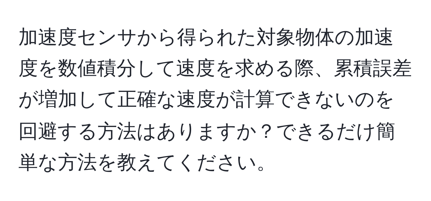 加速度センサから得られた対象物体の加速度を数値積分して速度を求める際、累積誤差が増加して正確な速度が計算できないのを回避する方法はありますか？できるだけ簡単な方法を教えてください。