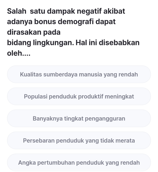 Salah satu dampak negatif akibat
adanya bonus demografi dapat
dirasakan pada
bidang lingkungan. Hal ini disebabkan
oleh....
Kualitas sumberdaya manusia yang rendah
Populasi penduduk produktif meningkat
Banyaknya tingkat pengangguran
Persebaran penduduk yang tidak merata
Angka pertumbuhan penduduk yang rendah