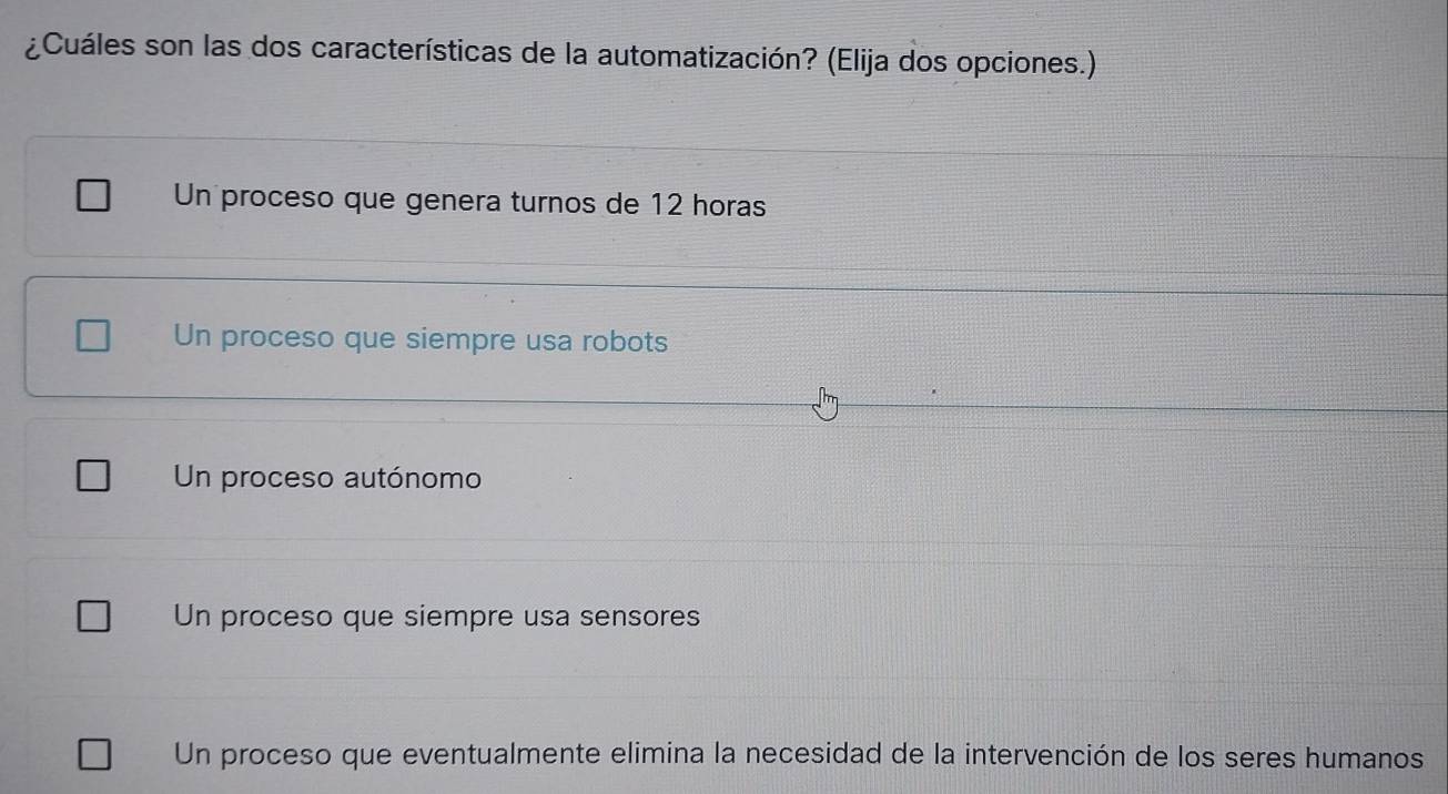 ¿Cuáles son las dos características de la automatización? (Elija dos opciones.)
Un proceso que genera turnos de 12 horas
Un proceso que siempre usa robots
Un proceso autónomo
Un proceso que siempre usa sensores
Un proceso que eventualmente elimina la necesidad de la intervención de los seres humanos