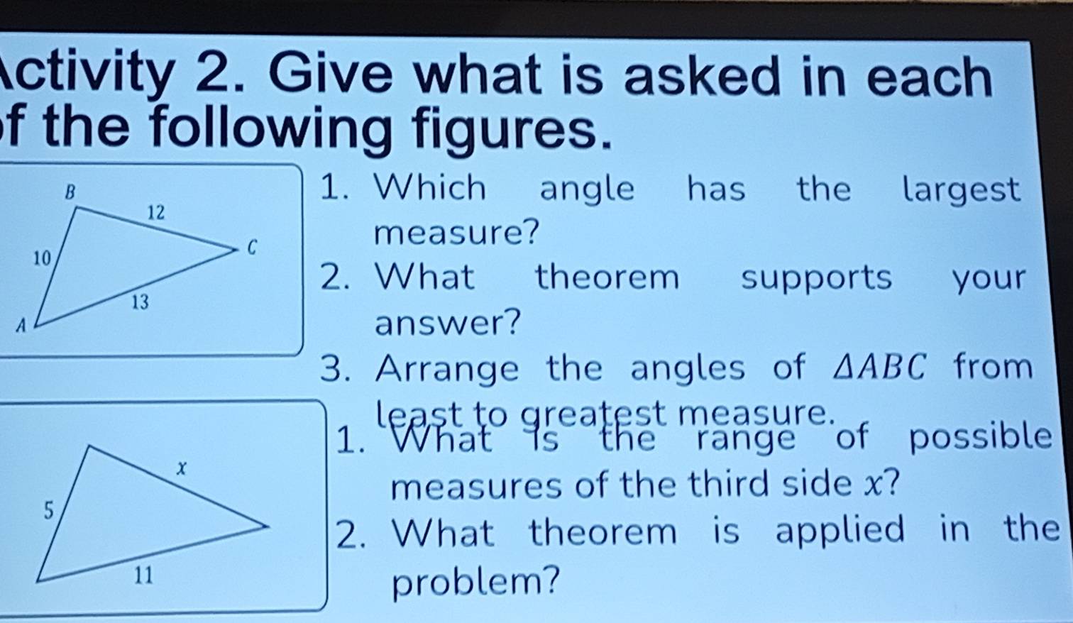 Activity 2. Give what is asked in each 
f the following figures. 
1. Which angle has the largest 
measure? 
2. What theorem supports your 
answer? 
3. Arrange the angles of △ ABC from 
least to greatest measure. 
1. What is the range of possible 
measures of the third side x? 
2. What theorem is applied in the 
problem?