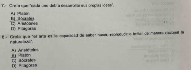 7.- Creía que “cada uno debía desarrollar sus propias ideas”.
A) Platón
B) Sócrates
C) Aristóteles
D) Pitágoras
8.- Creía que "el arte es la capacidad de saber hacer, reproducir e imitar de manera racional la
naturaleza".
A) Aristóteles
B) Platón
C) Sócrates
D) Pitágoras