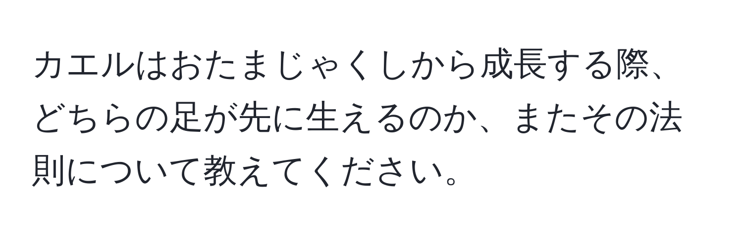 カエルはおたまじゃくしから成長する際、どちらの足が先に生えるのか、またその法則について教えてください。