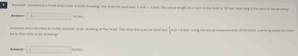 Kenneth measured a hotel and made a scale drawing. The scale he used was 1 inch = 4 feet. The actual length of a room in the hotel is 20 feet. How long is the room in the drawing?
Answer: | □ inches.
Kenneth then decided to make another scale drawing of the hotel. This time the scale he used was  1/2 inch=5 f_0 et. Using the actual measurements of the hotel, how long would the hotel
be in this new scale drawing?
Answer: □ inches