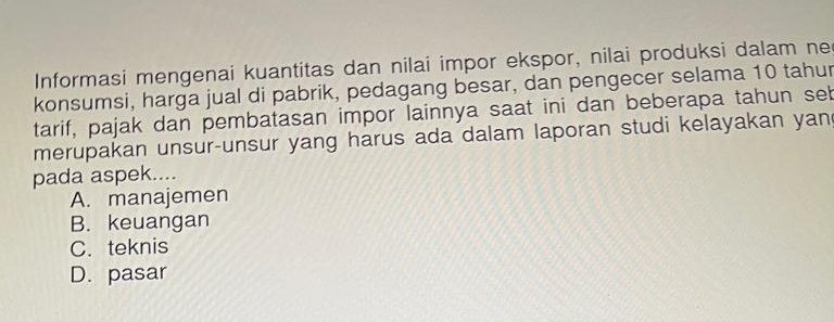 Informasi mengenai kuantitas dan nilai impor ekspor, nilai produksi dalam ne
konsumsi, harga jual di pabrik, pedagang besar, dan pengecer selama 10 tahur
tarif, pajak dan pembatasan impor lainnya saat ini dan beberapa tahun seb
merupakan unsur-unsur yang harus ada dalam laporan studi kelayakan yan
pada aspek....
A. manajemen
B. keuangan
C. teknis
D. pasar