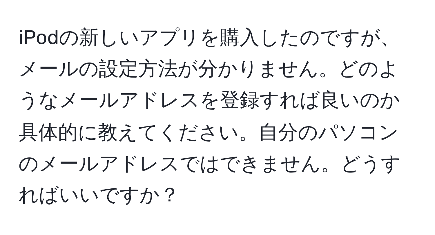 iPodの新しいアプリを購入したのですが、メールの設定方法が分かりません。どのようなメールアドレスを登録すれば良いのか具体的に教えてください。自分のパソコンのメールアドレスではできません。どうすればいいですか？