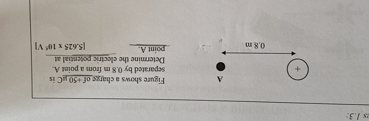 1.3: 
A Figure shows a charge of +50 μC is 
+ separated by 0.8 m from a point A. 
Determine the electric potential at 
point A.
0.8 m [5.625* 10^5V]