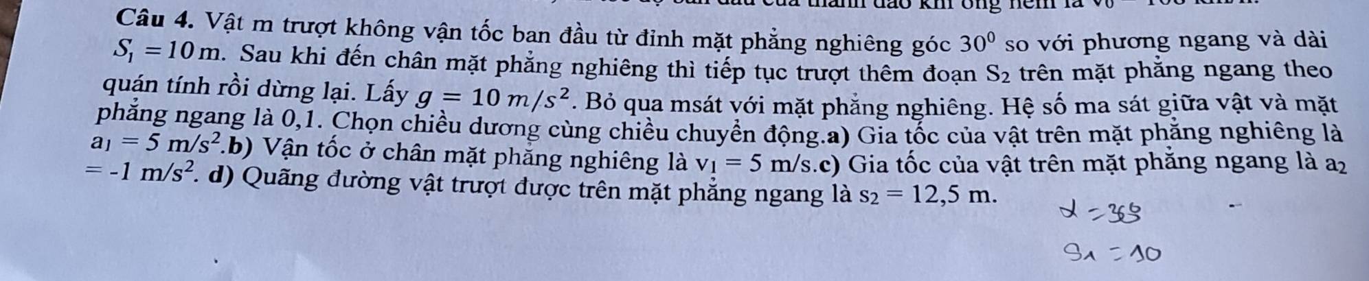 đão km ong nem n 
Câu 4. Vật m trượt không vận tốc ban đầu từ đỉnh mặt phẳng nghiêng góc 30° so với phương ngang và dài
S_1=10m. Sau khi đến chân mặt phẳng nghiêng thì tiếp tục trượt thêm đoạn S_2 trên mặt phăng ngang theo 
quán tính rồi dừng lại. Lấy g=10m/s^2. Bỏ qua msát với mặt phẳng nghiêng. Hệ số ma sát giữa vật và mặt 
phẳng ngang là 0,1. Chọn chiều dương cùng chiều chuyển động.a) Gia tốc của vật trên mặt phẳng nghiêng là
a_1=5m/s^2.b) Vận tốc ở chân mặt phẳng nghiêng là v_1=5m/s (.c) Gia tốc của vật trên mặt phăng ngang là a2
=-1m/s^2 ( d) Quãng đường vật trượt được trên mặt phẳng ngang là s_2=12,5m.