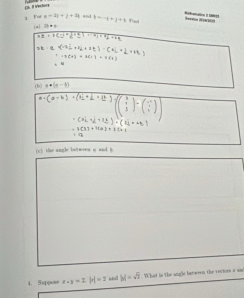 Tutonar o. 
Ch. 5 Vectors 
Mathematics 2 SM025 
3. For _ a=2_ i+_ j+3_ k and _ b=-_ i+_ j+_ k Find 
Session 2024/2025 
(a) 2b Q 
(b) _ a· (a-_ b). 
(c) the angle between a and b. 
4. Suppose x· y=2, |x|=2 and |y|=sqrt(2). What is the angle between the vectors x and