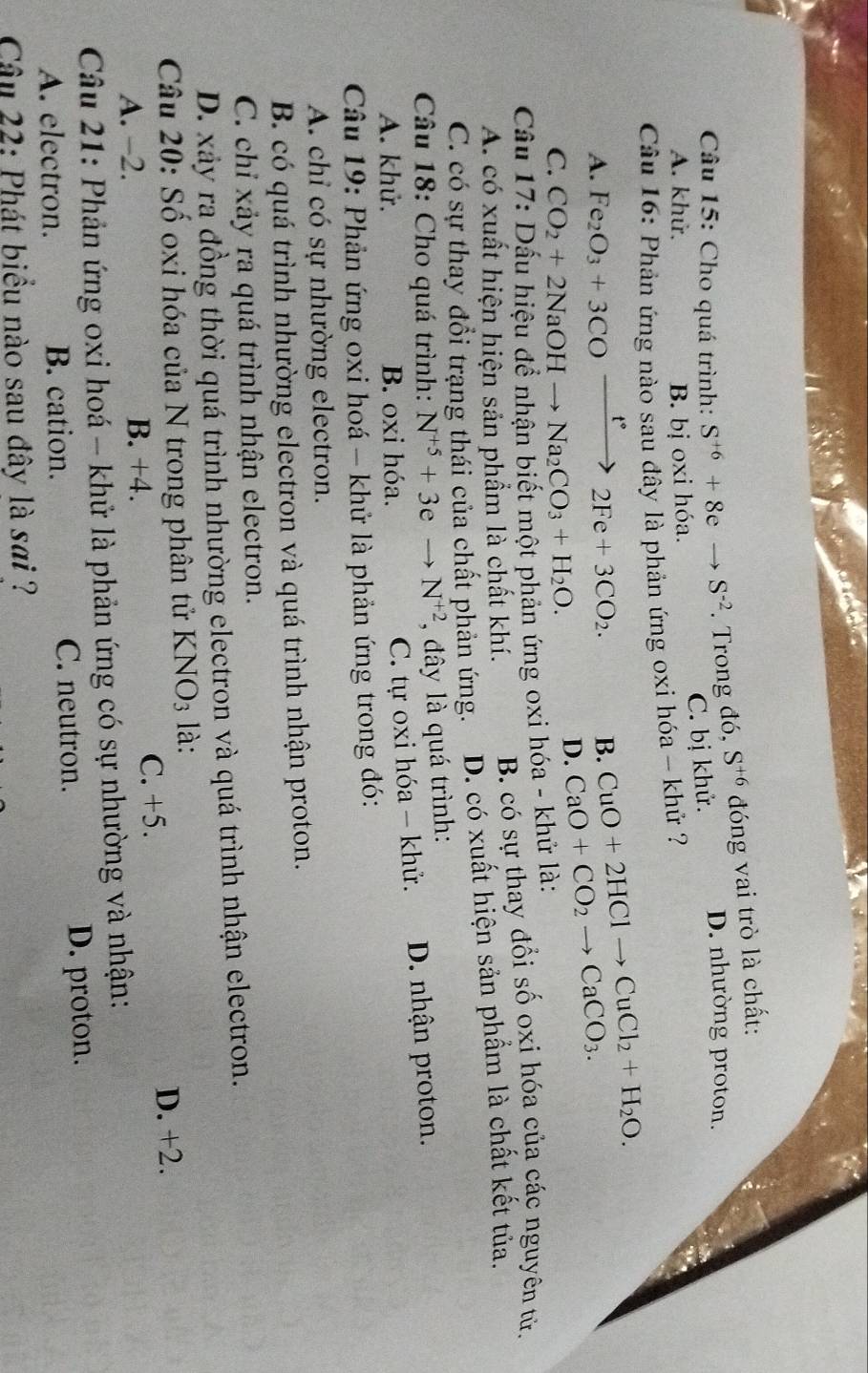 Cho quá trình: S^(+6)+8eto S^(-2). Trong đó, S^(+6) đóng vai trò là chất:
D. nhường proton.
C. bị khử.
A. khử. B. bị oxi hóa.
Câu 16: Phản ứng nào sau đây là phản ứng oxi hóa - khử ?
A. Fe_2O_3+3COxrightarrow t°2Fe+3CO_2. B. CuO+2HClto CuCl_2+H_2O.
C. CO_2+2NaOHto Na_2CO_3+H_2O.
D. CaO+CO_2to CaCO_3.
Cầu 17: Dấu hiệu để nhận biết một phản ứng oxi hóa - khử là:
A. có xuất hiện hiện sản phẩm là chất khí. B. có sự thay đổi số oxi hóa của các nguyên tử.
C. có sự thay đổi trạng thái của chất phản ứng. D. có xuất hiện sản phẩm là chất kết tủa.
Câu 18: Cho quá trình: N^(+5)+3eto N^(+2) , đây là quá trình:
A. khử. B. oxi hóa. D. nhận proton.
C. tự oxi hóa - khử.
Câu 19: Phản ứng oxi hoá - khử là phản ứng trong đó:
A chỉ có sự nhường electron.
B. có quá trình nhường electron và quá trình nhận proton.
C. chỉ xảy ra quá trình nhận electron.
D. xảy ra đồng thời quá trình nhường electron và quá trình nhận electron.
Câu 20: Số oxi hóa của N trong phân tử K NO_3 là:
C. +5.
A. −2. B. +4. D. +2.
Câu 21: Phản ứng oxi hoá - khử là phản ứng có sự nhường và nhận:
A. electron. B. cation. C. neutron. D. proton.
Câu 22: Phát biểu nào sau đây là sai ?