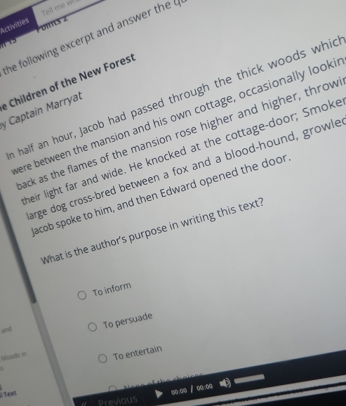 Tell me wll 
oms z 
Activities 
he following excerpt and answer the 
e Children of the New Forest 
a half an hour, Jacob had passed through the thick woods whic 
y Captain Marryat 
ere between the mansion and his own cottage, occasionally looki 
ack as the flames of the mansion rose higher and higher, throw 
heir light far and wide. He knocked at the cottage-door; Smoke 
arge dog cross-bred between a fox and a blood-hound, growle 
acob spoke to him, and then Edward opened the door 
What is the author's purpose in writing this text? 
To inform 
and 
To persuade 
Moods in 
To entertain 
Text 
00:00 / oo:oo 
Previous