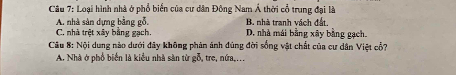 Loại hình nhà ở phổ biến của cư dân Đông Nam Á thời cổ trung đại là
A. nhà sàn dựng bằng gỗ. B. nhà tranh vách đất.
C. nhà trệt xây bằng gạch. D. nhà mái bằng xây bằng gạch.
Câu 8: Nội dung nào dưới đây không phản ánh đúng đời sống vật chất của cư dân Việt cổ?
A. Nhà ở phổ biến là kiều nhà sàn từ gỗ, tre, nứa,...