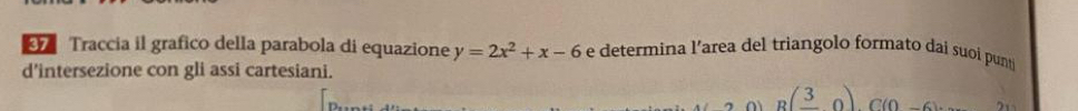 Traccia il grafico della parabola di equazione y=2x^2+x-6 e determina l’area del triangolo formato dai suoi pun 
d’intersezione con gli assi cartesiani.
B(frac 30)C(0,