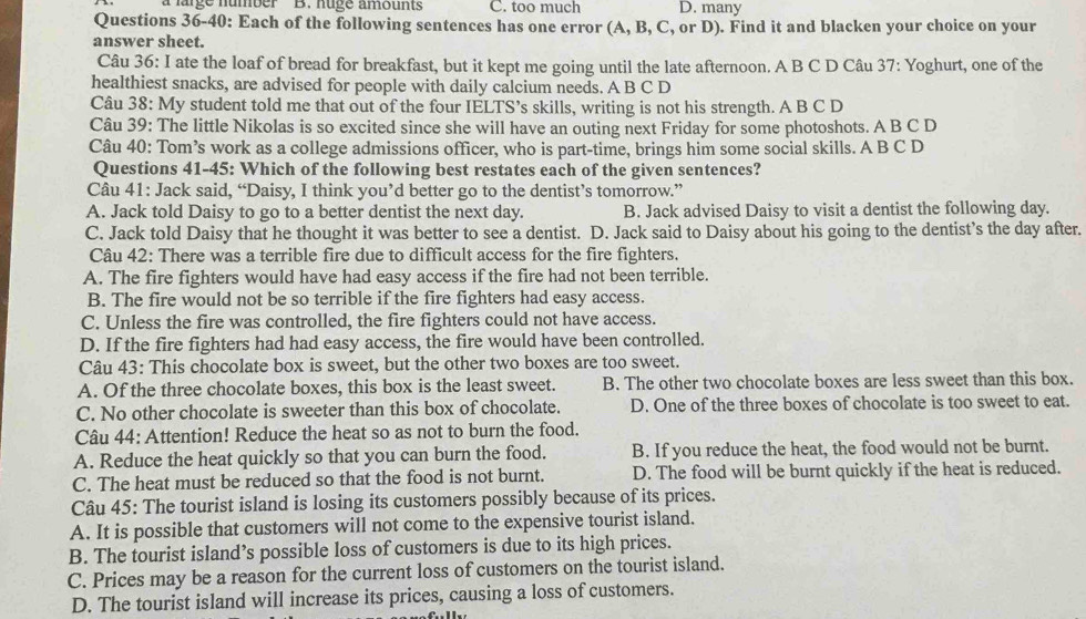 a large number B. nuge amounts C. too much D. many
Questions 36-40: Each of the following sentences has one error (A, B, C, or D). Find it and blacken your choice on your
answer sheet.
Câu 36: I ate the loaf of bread for breakfast, but it kept me going until the late afternoon. A B C D Câu 37: Yoghurt, one of the
healthiest snacks, are advised for people with daily calcium needs. A B C D
Câu 38: My student told me that out of the four IELTS’s skills, writing is not his strength. A B C D
Câu 39: The little Nikolas is so excited since she will have an outing next Friday for some photoshots. A B C D
Câu 40: Tom’s work as a college admissions officer, who is part-time, brings him some social skills. A B C D
Questions 41-45: Which of the following best restates each of the given sentences?
Câu 41: Jack said, “Daisy, I think you’d better go to the dentist’s tomorrow.”
A. Jack told Daisy to go to a better dentist the next day. B. Jack advised Daisy to visit a dentist the following day.
C. Jack told Daisy that he thought it was better to see a dentist. D. Jack said to Daisy about his going to the dentist’s the day after.
Câu 42: There was a terrible fire due to difficult access for the fire fighters.
A. The fire fighters would have had easy access if the fire had not been terrible.
B. The fire would not be so terrible if the fire fighters had easy access.
C. Unless the fire was controlled, the fire fighters could not have access.
D. If the fire fighters had had easy access, the fire would have been controlled.
Câu 43: This chocolate box is sweet, but the other two boxes are too sweet.
A. Of the three chocolate boxes, this box is the least sweet. B. The other two chocolate boxes are less sweet than this box.
C. No other chocolate is sweeter than this box of chocolate. D. One of the three boxes of chocolate is too sweet to eat.
Câu 44: Attention! Reduce the heat so as not to burn the food.
A. Reduce the heat quickly so that you can burn the food. B. If you reduce the heat, the food would not be burnt.
C. The heat must be reduced so that the food is not burnt. D. The food will be burnt quickly if the heat is reduced.
Câu 45: The tourist island is losing its customers possibly because of its prices.
A. It is possible that customers will not come to the expensive tourist island.
B. The tourist island’s possible loss of customers is due to its high prices.
C. Prices may be a reason for the current loss of customers on the tourist island.
D. The tourist island will increase its prices, causing a loss of customers.