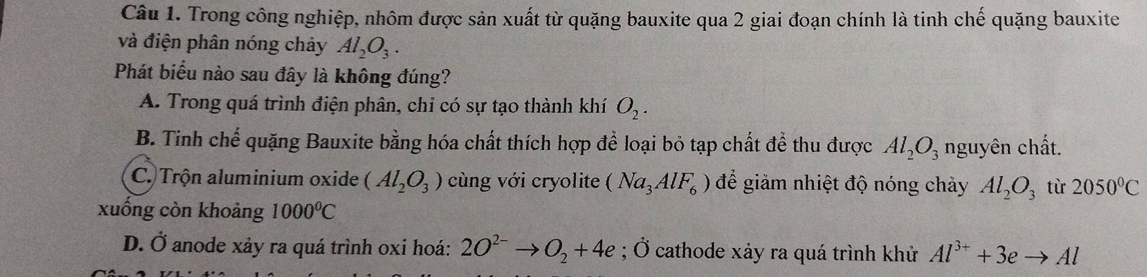 Trong công nghiệp, nhôm được sản xuất từ quặng bauxite qua 2 giai đoạn chính là tinh chế quặng bauxite
và điện phân nóng chảy Al_2O_3. 
Phát biểu nào sau đây là không đúng?
A. Trong quá trình điện phân, chi có sự tạo thành khí O_2.
B. Tinh chế quặng Bauxite bằng hóa chất thích hợp để loại bỏ tạp chất để thu được Al_2O_3 nguyên chất.
C. Trộn aluminium oxide (Al_2O_3) cùng với cryolite (Na_3AlF_6) để giảm nhiệt độ nóng chảy Al_2O_3 từ 2050°C
xuống còn khoảng 1000°C
D. Ở anode xảy ra quá trình oxi hoá: 2O^(2-)to O_2+4e; Ở cathode xảy ra quá trình khử Al^(3+)+3eto Al