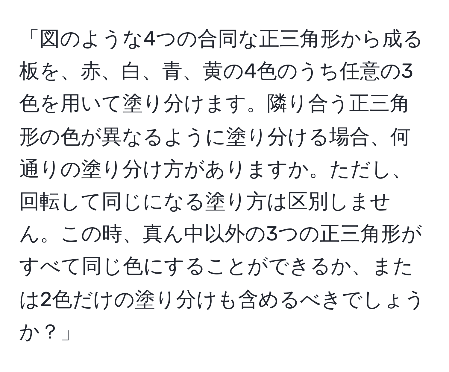 「図のような4つの合同な正三角形から成る板を、赤、白、青、黄の4色のうち任意の3色を用いて塗り分けます。隣り合う正三角形の色が異なるように塗り分ける場合、何通りの塗り分け方がありますか。ただし、回転して同じになる塗り方は区別しません。この時、真ん中以外の3つの正三角形がすべて同じ色にすることができるか、または2色だけの塗り分けも含めるべきでしょうか？」