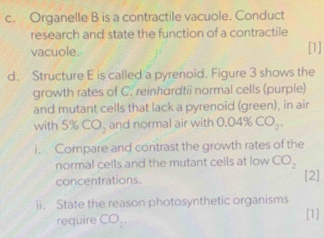 Organelle B is a contractile vacuole. Conduct 
research and state the function of a contractile 
vacuole. [1] 
d. Structure E is called a pyrenoid. Figure 3 shows the 
growth rates of C. reinhordtii normal cells (purple) 
and mutant cells that lack a pyrenoid (green), in air 
with 5% CO_2 and normal air with 0.04% CO_2. 
i. Compare and contrast the growth rates of the 
normal cells and the mutant cells at low CO_2
concentrations. [2] 
ii. State the reason photosynthetic organisms 
require CO_2. 
[1]