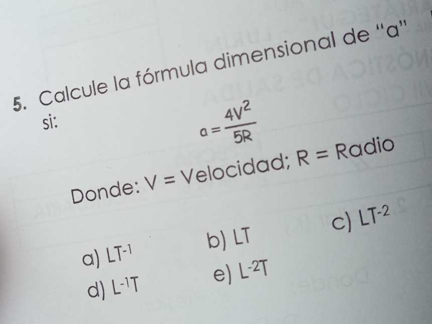 Calcule la fórmula dimensional de '' a '
si:
a= 4V^2/5R 
Donde: V= Velocidad; R= Radio
c) LT^(-2)
b) LT
a) LT^(-1)
d) L^(-1)T
e) L^(-2)T