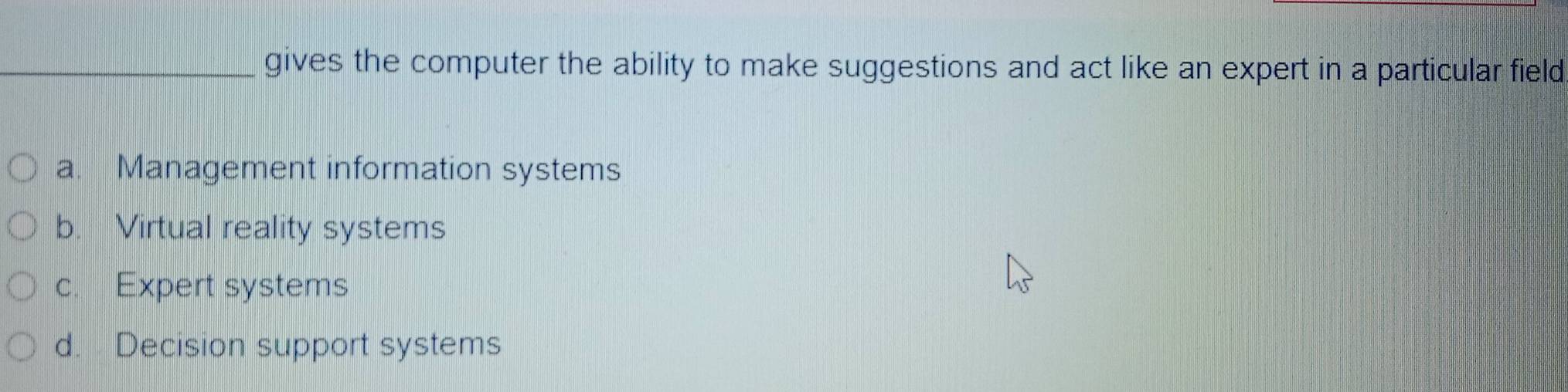 gives the computer the ability to make suggestions and act like an expert in a particular field
a. Management information systems
b. Virtual reality systems
c. Expert systems
d. Decision support systems