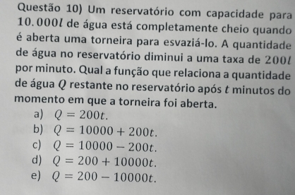 Questão 10) Um reservatório com capacidade para
10.000% de água está completamente cheio quando
é aberta uma torneira para esvaziá-lo. A quantidade
de água no reservatório diminui a uma taxa de 2001
por minuto. Qual a função que relaciona a quantidade
de água Q restante no reservatório após t minutos do
momento em que a torneira foi aberta.
a) Q=200t.
b) Q=10000+200t.
c) Q=10000-200t.
d) Q=200+10000t.
e) Q=200-10000t.