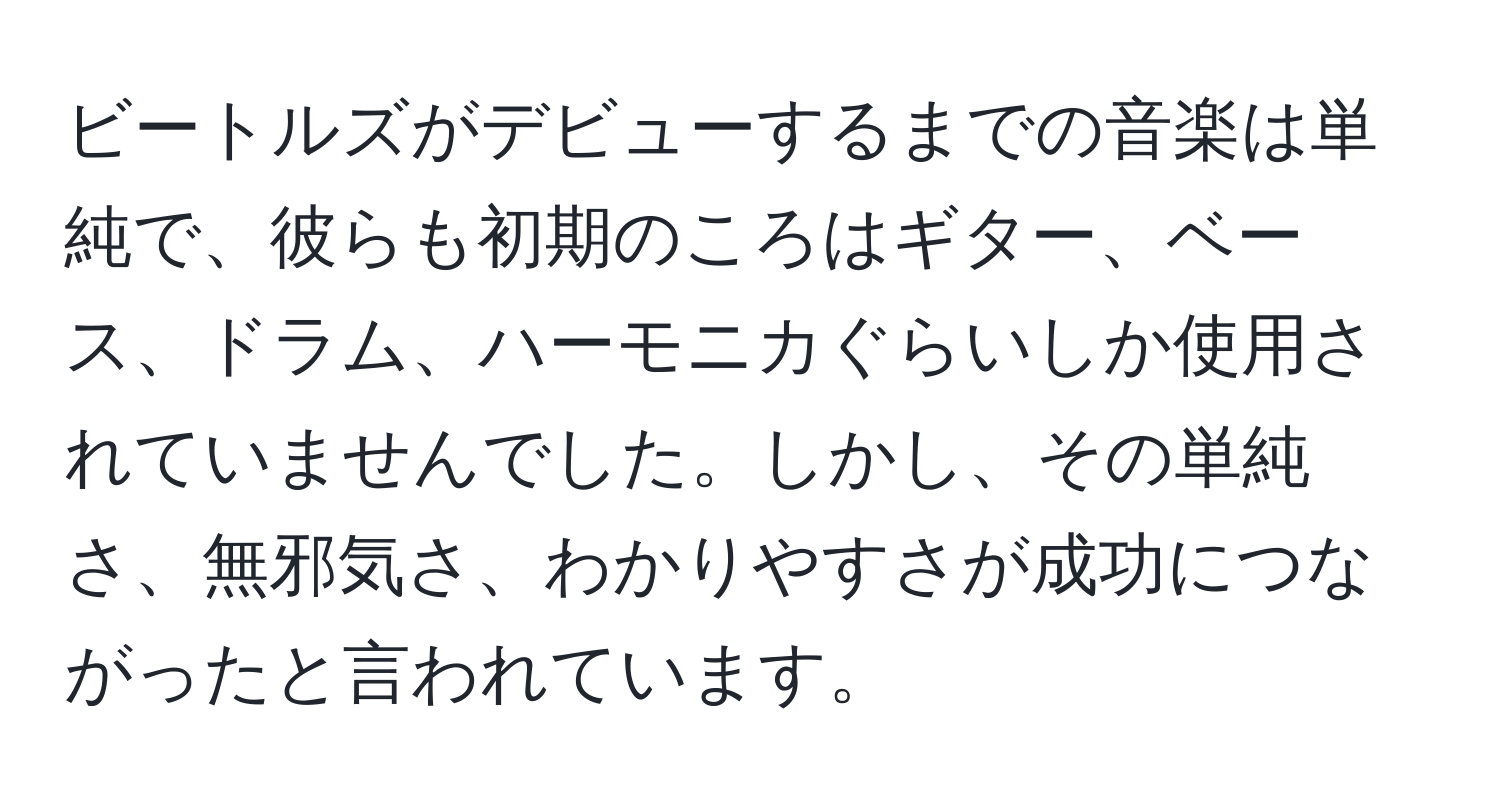 ビートルズがデビューするまでの音楽は単純で、彼らも初期のころはギター、ベース、ドラム、ハーモニカぐらいしか使用されていませんでした。しかし、その単純さ、無邪気さ、わかりやすさが成功につながったと言われています。